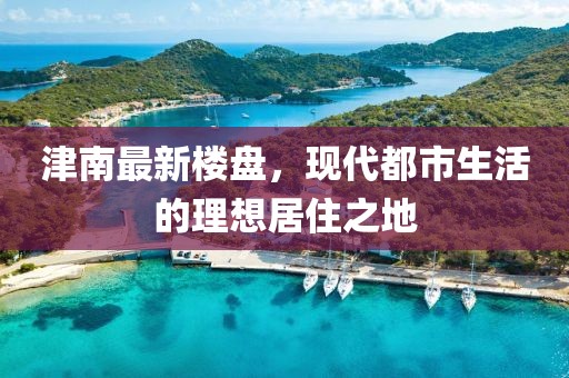 津南最新楼盘，现代都市生活的理想居住之地