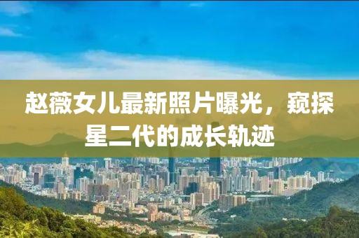 赵薇女儿最新照片曝光，窥探星二代的成长轨迹