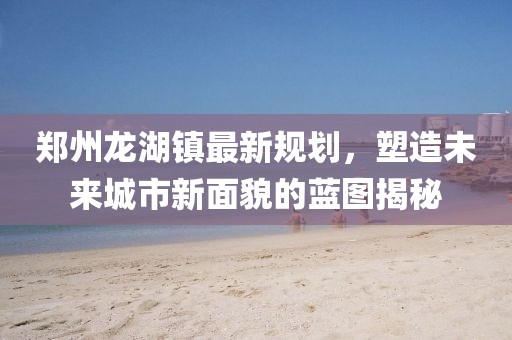 郑州龙湖镇最新规划，塑造未来城市新面貌的蓝图揭秘