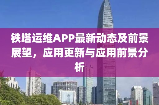铁塔运维APP最新动态及前景展望，应用更新与应用前景分析