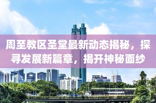 周至教区圣堂最新动态揭秘，探寻发展新篇章，揭开神秘面纱