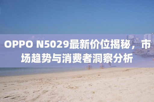 OPPO N5029最新价位揭秘，市场趋势与消费者洞察分析