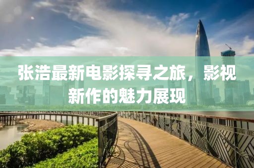 张浩最新电影探寻之旅，影视新作的魅力展现