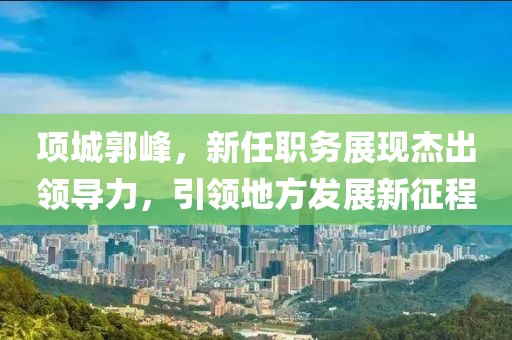 项城郭峰，新任职务展现杰出领导力，引领地方发展新征程