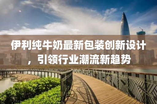 伊利纯牛奶最新包装创新设计，引领行业潮流新趋势