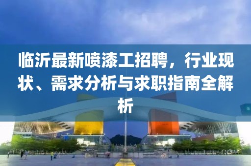 临沂最新喷漆工招聘，行业现状、需求分析与求职指南全解析