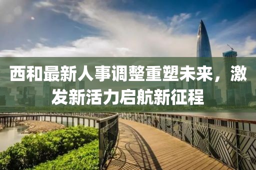 西和最新人事调整重塑未来，激发新活力启航新征程
