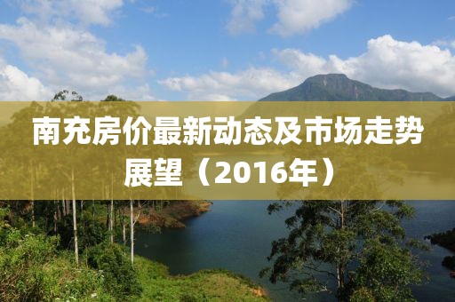 南充房价最新动态及市场走势展望（2016年）