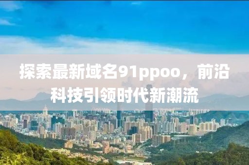 探索最新域名91ppoo，前沿科技引领时代新潮流
