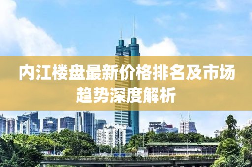 内江楼盘最新价格排名及市场趋势深度解析