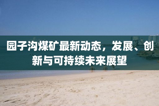 园子沟煤矿最新动态，发展、创新与可持续未来展望