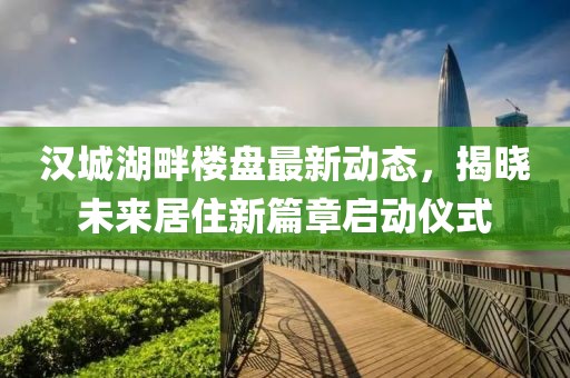 汉城湖畔楼盘最新动态，揭晓未来居住新篇章启动仪式