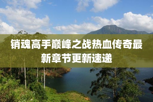 销魂高手巅峰之战热血传奇最新章节更新速递