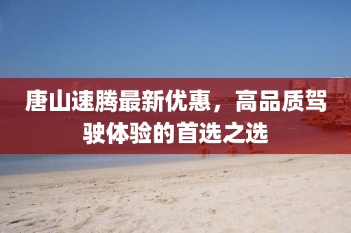 唐山速腾最新优惠，高品质驾驶体验的首选之选