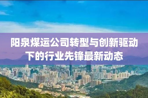 阳泉煤运公司转型与创新驱动下的行业先锋最新动态