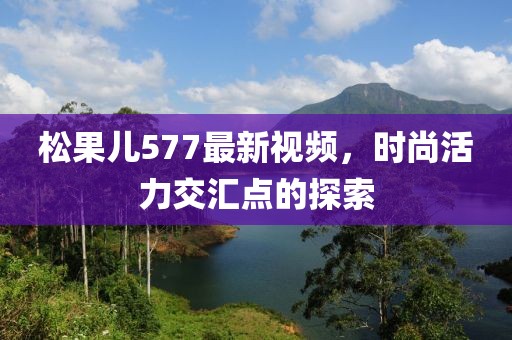 松果儿577最新视频，时尚活力交汇点的探索