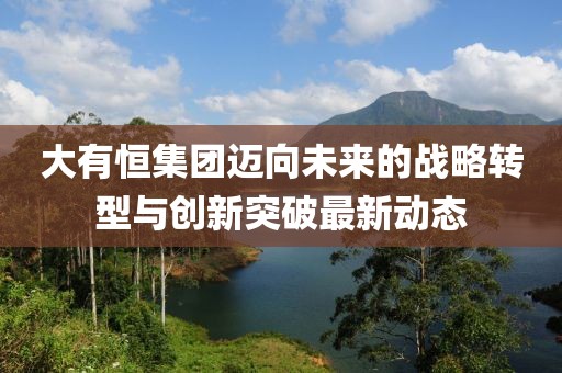 大有恒集团迈向未来的战略转型与创新突破最新动态