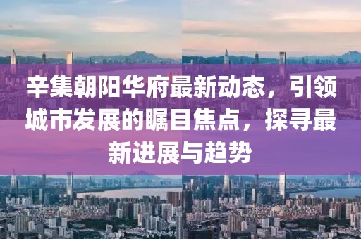 辛集朝阳华府最新动态，引领城市发展的瞩目焦点，探寻最新进展与趋势