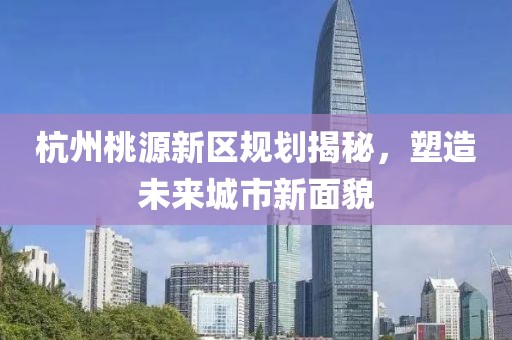 杭州桃源新区规划揭秘，塑造未来城市新面貌