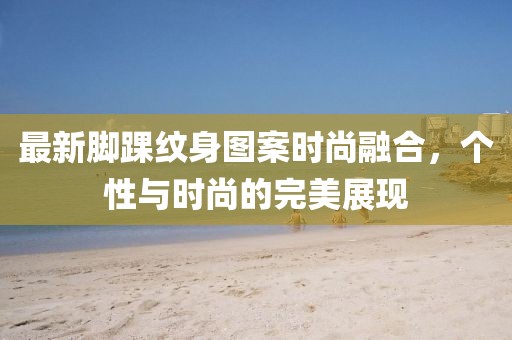 最新脚踝纹身图案时尚融合，个性与时尚的完美展现