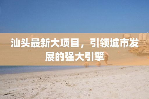 汕头最新大项目，引领城市发展的强大引擎