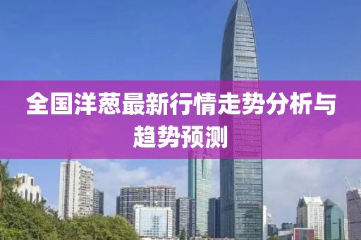 全国洋葱最新行情走势分析与趋势预测