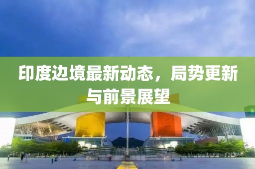 印度边境最新动态，局势更新与前景展望