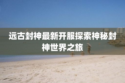 远古封神最新开服探索神秘封神世界之旅