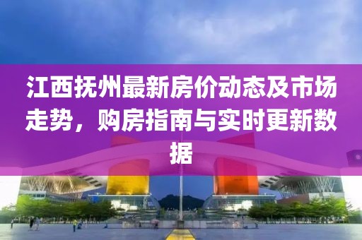 江西抚州最新房价动态及市场走势，购房指南与实时更新数据