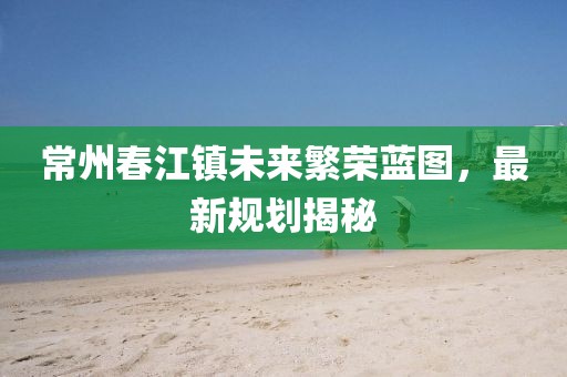 常州春江镇未来繁荣蓝图，最新规划揭秘