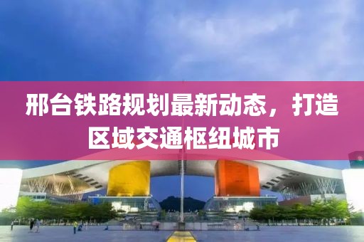 邢台铁路规划最新动态，打造区域交通枢纽城市