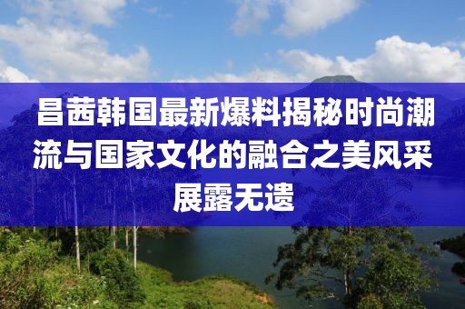 昌茜韩国最新爆料揭秘时尚潮流与国家文化的融合之美风采展露无遗