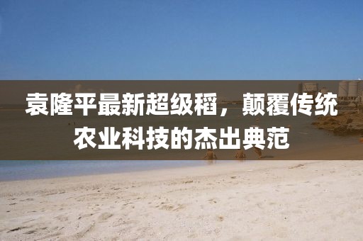 袁隆平最新超级稻，颠覆传统农业科技的杰出典范