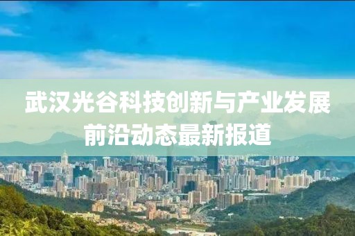 武汉光谷科技创新与产业发展前沿动态最新报道