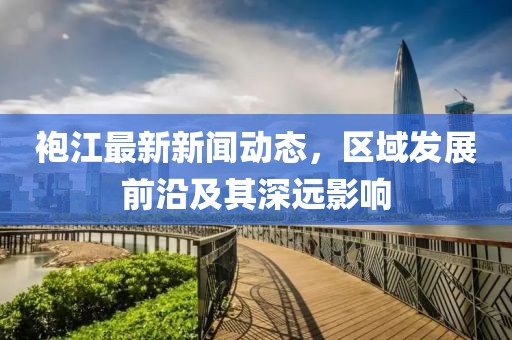 袍江最新新闻动态，区域发展前沿及其深远影响