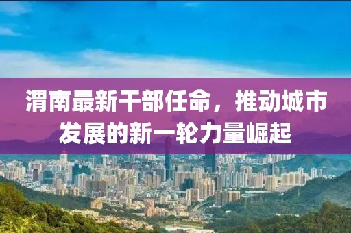 渭南最新干部任命，推动城市发展的新一轮力量崛起