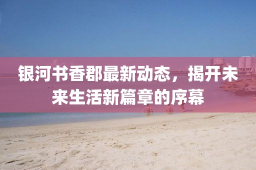 银河书香郡最新动态，揭开未来生活新篇章的序幕