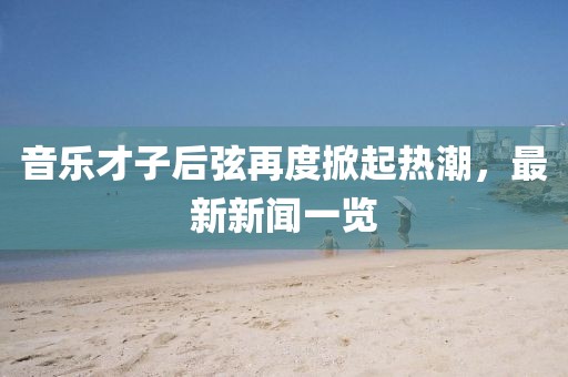 音乐才子后弦再度掀起热潮，最新新闻一览