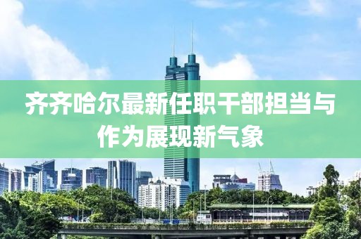 齐齐哈尔最新任职干部担当与作为展现新气象