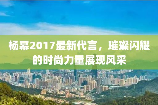 杨幂2017最新代言，璀璨闪耀的时尚力量展现风采