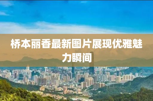 桥本丽香最新图片展现优雅魅力瞬间