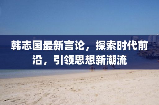 韩志国最新言论，探索时代前沿，引领思想新潮流