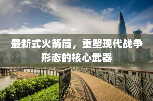 最新式火箭筒，重塑现代战争形态的核心武器