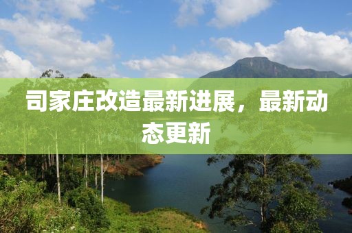 司家庄改造最新进展，最新动态更新