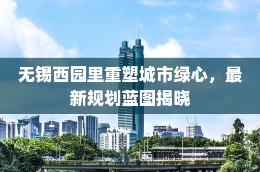 无锡西园里重塑城市绿心，最新规划蓝图揭晓