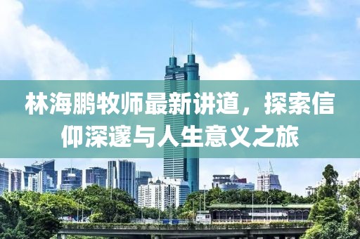 林海鹏牧师最新讲道，探索信仰深邃与人生意义之旅