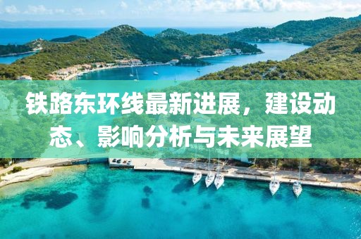 铁路东环线最新进展，建设动态、影响分析与未来展望