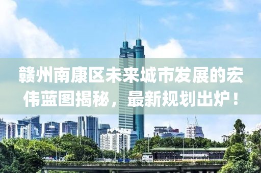 赣州南康区未来城市发展的宏伟蓝图揭秘，最新规划出炉！