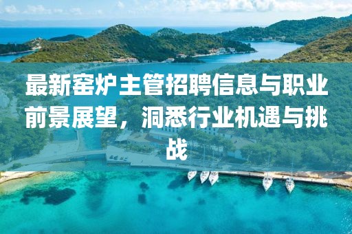 最新窑炉主管招聘信息与职业前景展望，洞悉行业机遇与挑战