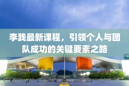 李践最新课程，引领个人与团队成功的关键要素之路